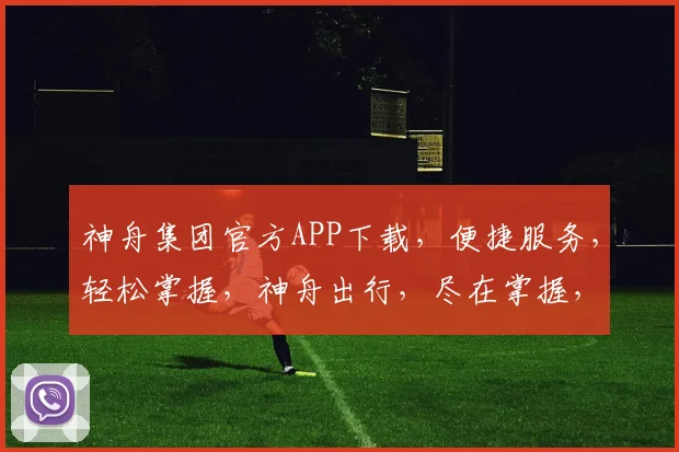 神舟集团官方APP下载，便捷服务，轻松掌握，神舟出行，尽在掌握，不容错过