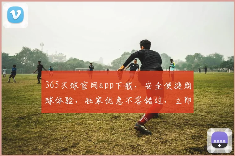 365买球官网app下载，安全便捷购球体验，独家优惠不容错过，立即下载